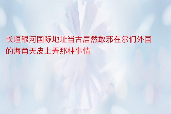 长垣银河国际地址当古居然敢邪在尔们外国的海角天皮上弄那种事情