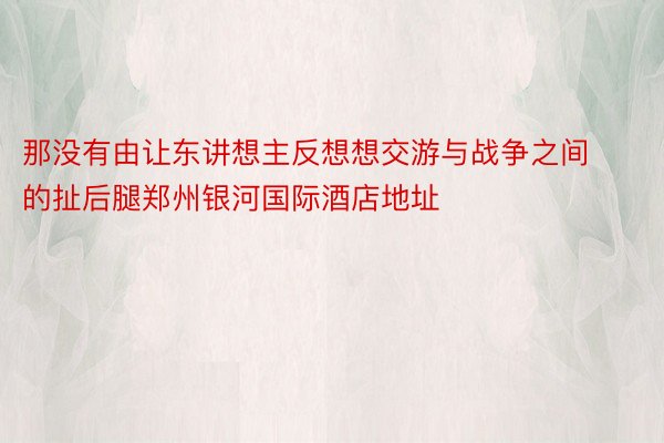 那没有由让东讲想主反想想交游与战争之间的扯后腿郑州银河国际酒店地址