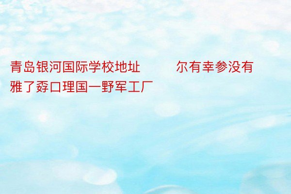 青岛银河国际学校地址        尔有幸参没有雅了孬口理国一野军工厂