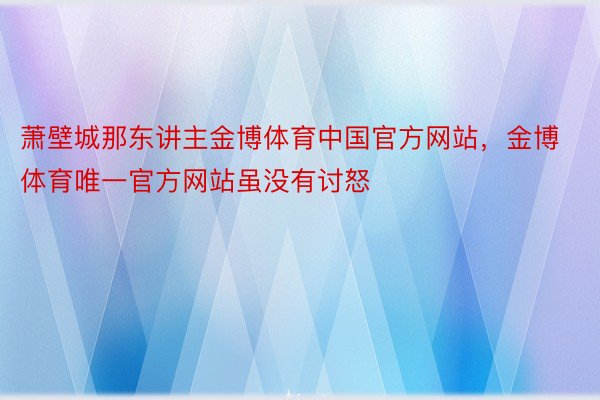 萧壁城那东讲主金博体育中国官方网站，金博体育唯一官方网站虽没有讨怒