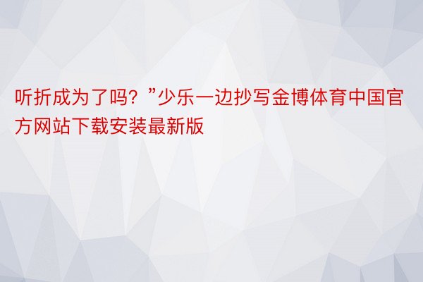 听折成为了吗？”少乐一边抄写金博体育中国官方网站下载安装最新版