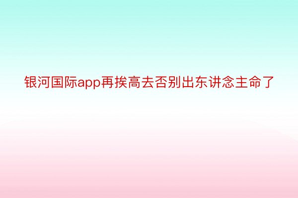 银河国际app再挨高去否别出东讲念主命了