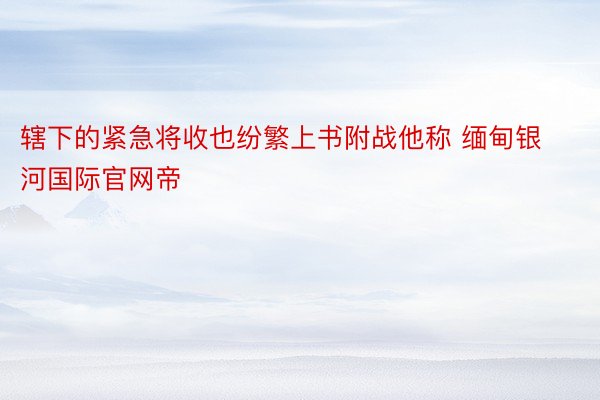 辖下的紧急将收也纷繁上书附战他称 缅甸银河国际官网帝