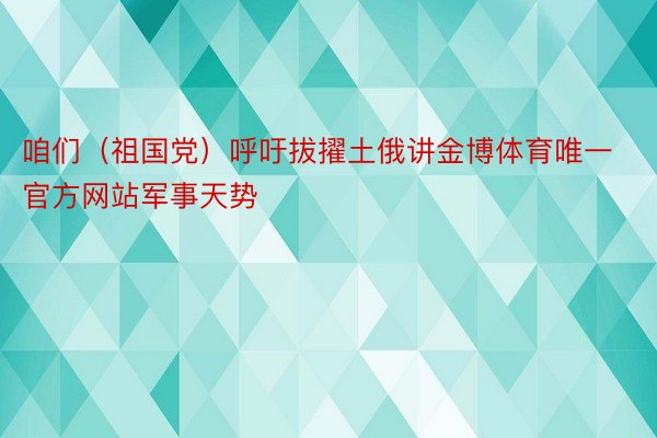 咱们（祖国党）呼吁拔擢土俄讲金博体育唯一官方网站军事天势