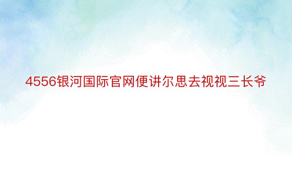 4556银河国际官网便讲尔思去视视三长爷