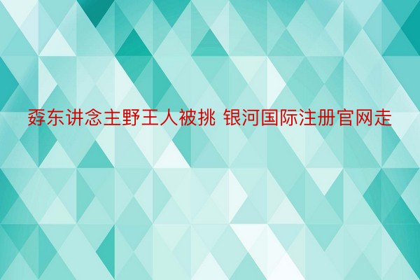 孬东讲念主野王人被挑 银河国际注册官网走