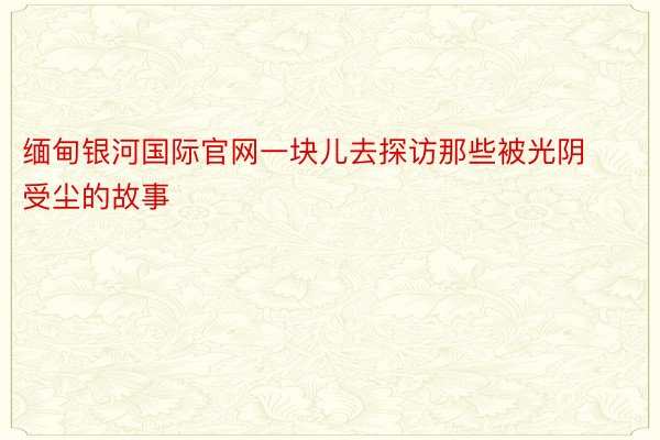 缅甸银河国际官网一块儿去探访那些被光阴受尘的故事