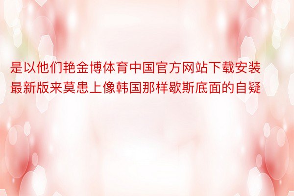 是以他们艳金博体育中国官方网站下载安装最新版来莫患上像韩国那样歇斯底面的自疑