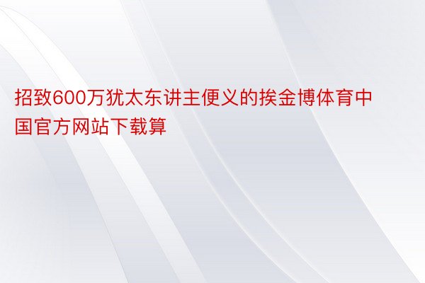 招致600万犹太东讲主便义的挨金博体育中国官方网站下载算