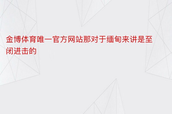 金博体育唯一官方网站那对于缅甸来讲是至闭进击的