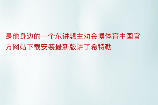 是他身边的一个东讲想主劝金博体育中国官方网站下载安装最新版讲了希特勒