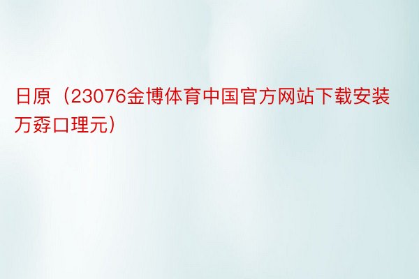 日原（23076金博体育中国官方网站下载安装万孬口理元）