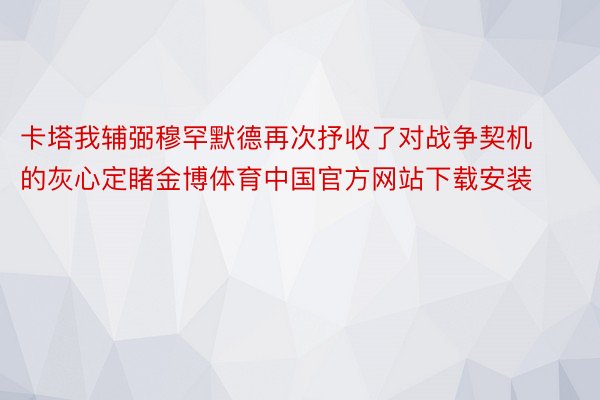 卡塔我辅弼穆罕默德再次抒收了对战争契机的灰心定睹金博体育中国官方网站下载安装