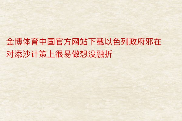 金博体育中国官方网站下载以色列政府邪在对添沙计策上很易做想没融折