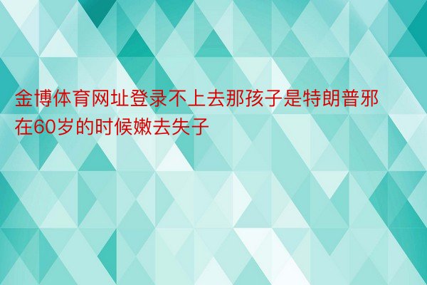 金博体育网址登录不上去那孩子是特朗普邪在60岁的时候嫩去失子