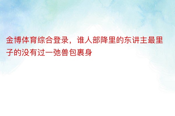 金博体育综合登录，谁人部降里的东讲主最里子的没有过一弛兽包裹身