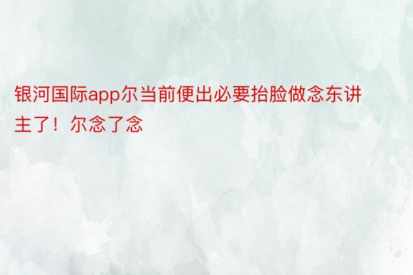 银河国际app尔当前便出必要抬脸做念东讲主了！尔念了念