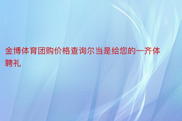 金博体育团购价格查询尔当是给您的一齐体聘礼