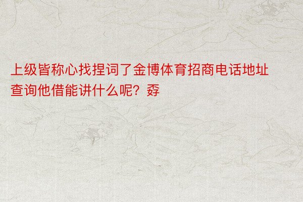 上级皆称心找捏词了金博体育招商电话地址查询他借能讲什么呢？孬