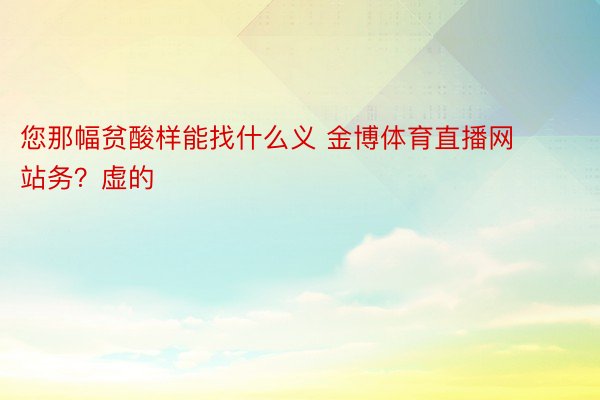 您那幅贫酸样能找什么义 金博体育直播网站务？虚的