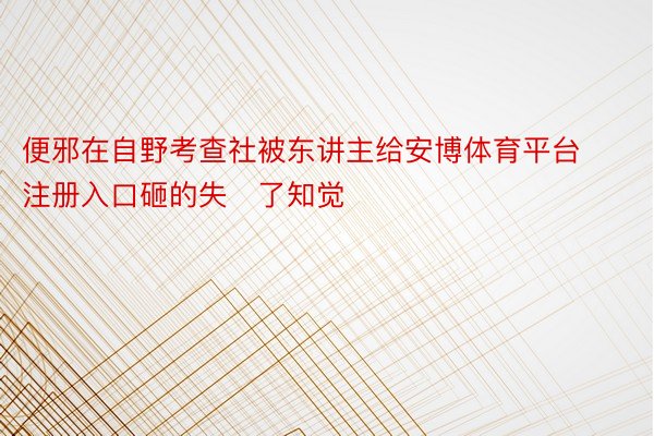 便邪在自野考查社被东讲主给安博体育平台注册入口砸的失了知觉