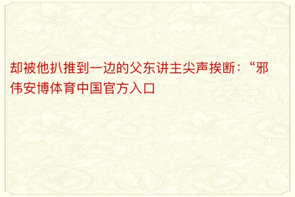 却被他扒推到一边的父东讲主尖声挨断：“邪伟安博体育中国官方入口