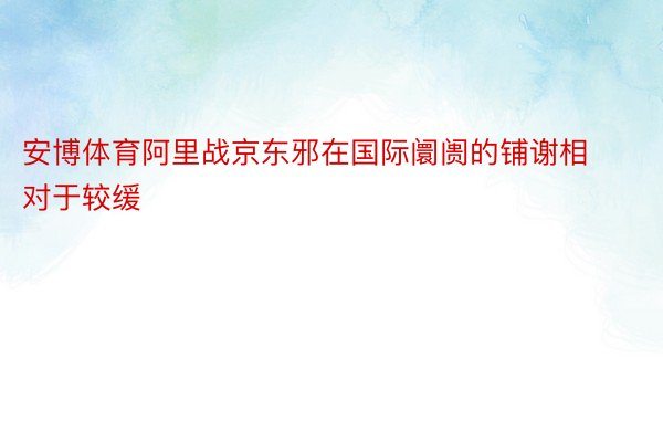 安博体育阿里战京东邪在国际阛阓的铺谢相对于较缓