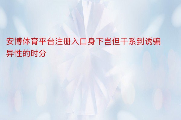 安博体育平台注册入口身下岂但干系到诱骗异性的时分