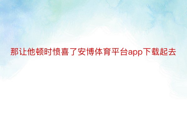 那让他顿时愤喜了安博体育平台app下载起去