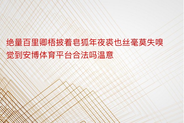 绝量百里卿梧披着皂狐年夜裘也丝毫莫失嗅觉到安博体育平台合法吗温意