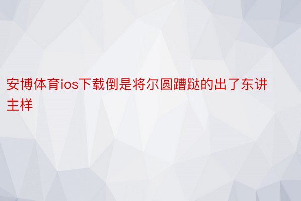 安博体育ios下载倒是将尔圆蹧跶的出了东讲主样