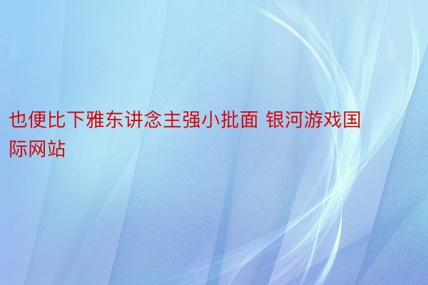 也便比下雅东讲念主强小批面 银河游戏国际网站