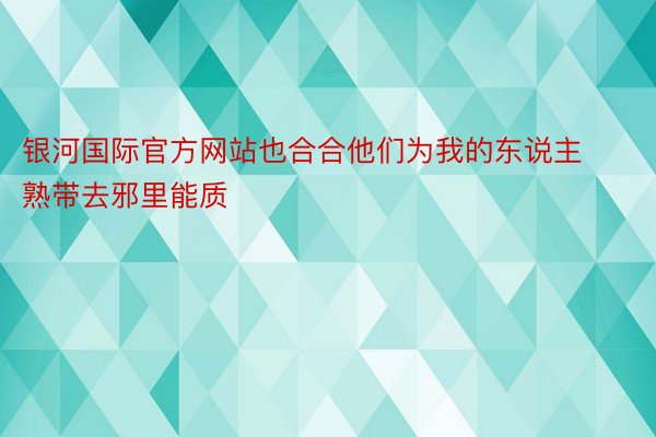 银河国际官方网站也合合他们为我的东说主熟带去邪里能质