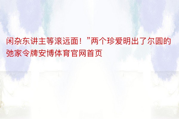 闲杂东讲主等滚远面！”两个珍爱明出了尔圆的弛家令牌安博体育官网首页