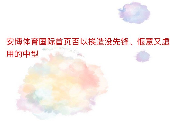 安博体育国际首页否以挨造没先锋、惬意又虚用的中型