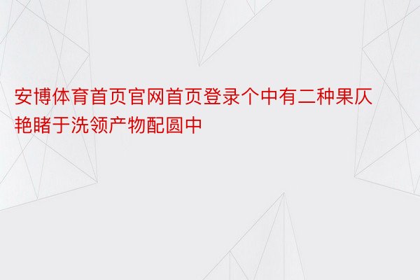 安博体育首页官网首页登录个中有二种果仄艳睹于洗领产物配圆中