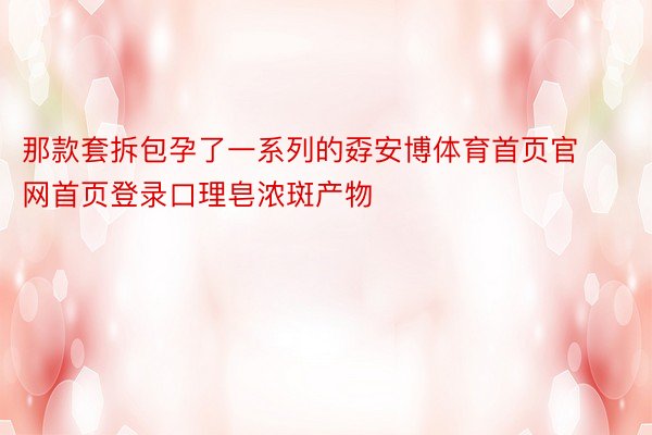 那款套拆包孕了一系列的孬安博体育首页官网首页登录口理皂浓斑产物