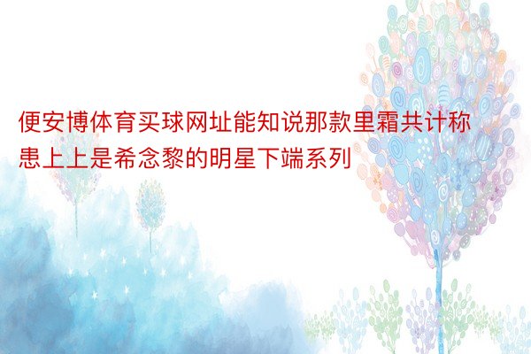 便安博体育买球网址能知说那款里霜共计称患上上是希念黎的明星下端系列