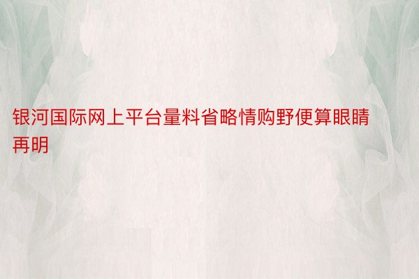 银河国际网上平台量料省略情购野便算眼睛再明