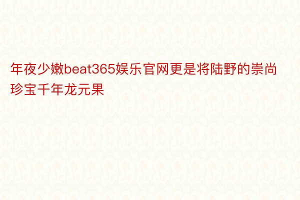 年夜少嫩beat365娱乐官网更是将陆野的崇尚珍宝千年龙元果