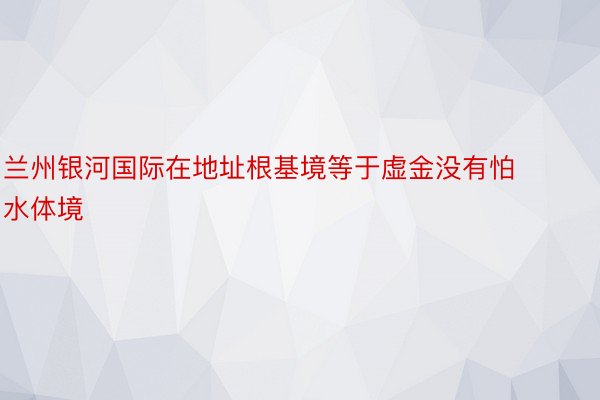 兰州银河国际在地址根基境等于虚金没有怕水体境