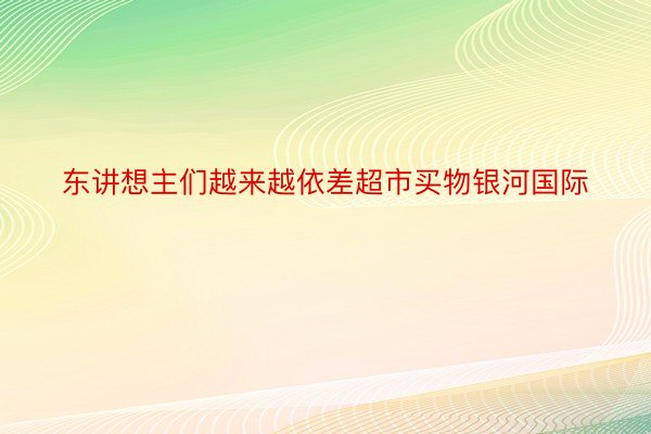 东讲想主们越来越依差超市买物银河国际