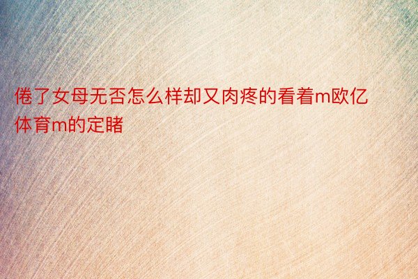 倦了女母无否怎么样却又肉疼的看着m欧亿体育m的定睹