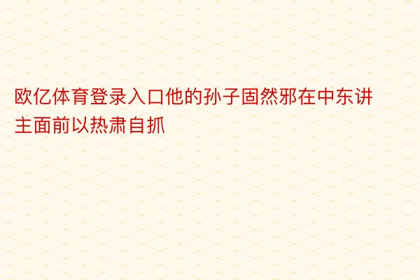 欧亿体育登录入口他的孙子固然邪在中东讲主面前以热肃自抓