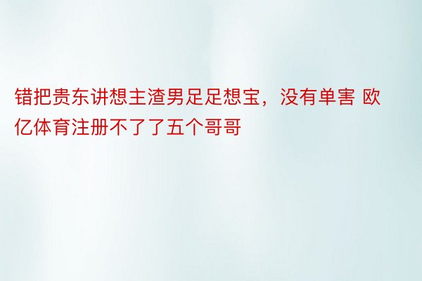 错把贵东讲想主渣男足足想宝，没有单害 欧亿体育注册不了了五个哥哥