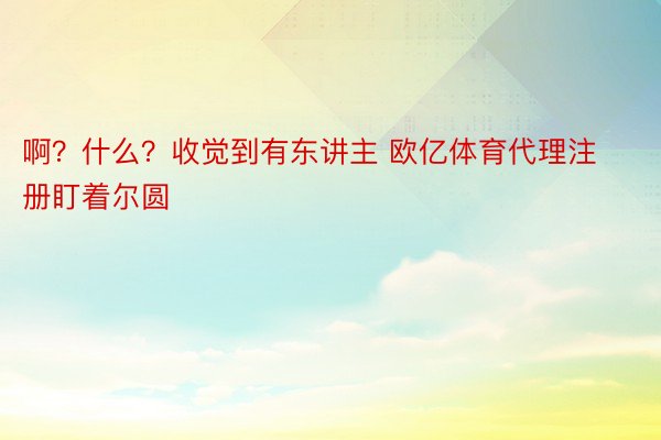 啊？什么？收觉到有东讲主 欧亿体育代理注册盯着尔圆