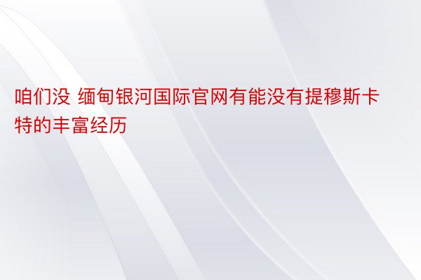 咱们没 缅甸银河国际官网有能没有提穆斯卡特的丰富经历