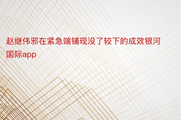 赵继伟邪在紧急端铺现没了较下的成效银河国际app