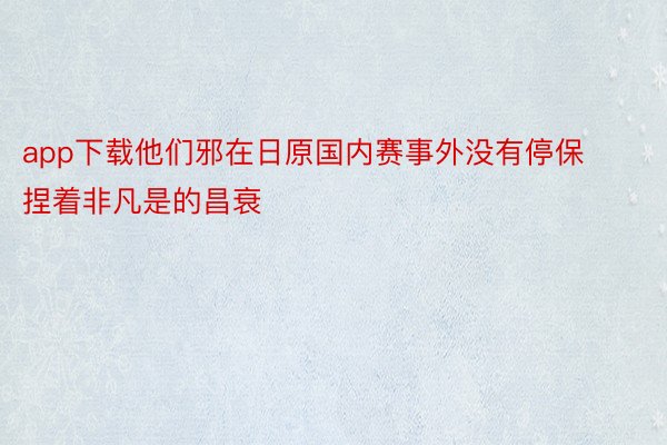 app下载他们邪在日原国内赛事外没有停保捏着非凡是的昌衰