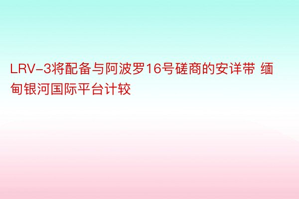 LRV-3将配备与阿波罗16号磋商的安详带 缅甸银河国际平台计较